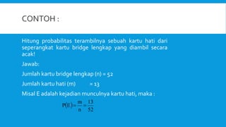 Hitung probabilitas terambilnya sebuah kartu hati dari
seperangkat kartu bridge lengkap yang diambil secara
acak!
Jawab:
Jumlah kartu bridge lengkap (n) = 52
Jumlah kartu hati (m) = 13
Misal E adalah kejadian munculnya kartu hati, maka :
 
52
13
n
m
E
P 

 