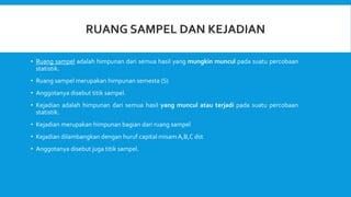 • Ruang sampel adalah himpunan dari semua hasil yang mungkin muncul pada suatu percobaan
statistik.
• Ruang sampel merupakan himpunan semesta (S)
• Anggotanya disebut titik sampel.
• Kejadian adalah himpunan dari semua hasil yang muncul atau terjadi pada suatu percobaan
statistik.
• Kejadian merupakan himpunan bagian dari ruang sampel
• Kejadian dilambangkan dengan huruf capital misamA,B,C dst
• Anggotanya disebut juga titik sampel.
 