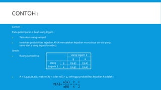 Contoh :
Pada pelemparan 2 buah uang logam :
a. Tentukan ruang sampel!
b. tentukan probabilitas kejadian A! (A menyatakan kejadian munculnya sisi-sisi yang
sama dari 2 uang logam tersebut)
Jawab :
a. Ruang sampelnya :
a. A = {(,g,g),(a,a)} , maka n(A) = 2 dan n(S) = 4, sehingga probabilitas kejadian A adalah :
Uang logam 2
g a
Uang
Logam 1
g (g,g) (g,a)
a (a,g) (a,a)
   
  2
1
4
2
S
n
A
n
A
P 


 
