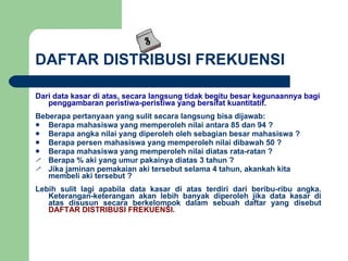 DAFTAR DISTRIBUSI FREKUENSI Dari data kasar di atas, secara langsung tidak begitu besar kegunaannya bagi penggambaran peristiwa-peristiwa yang bersifat kuantitatif. Beberapa pertanyaan yang sulit secara langsung bisa dijawab: Berapa mahasiswa yang memperoleh nilai antara 85 dan 94 ? Berapa angka nilai yang diperoleh oleh sebagian besar mahasiswa ? Berapa persen mahasiswa yang memperoleh nilai dibawah 50 ? Berapa mahasiswa yang memperoleh nilai diatas rata-ratan ? Berapa % aki yang umur pakainya diatas 3 tahun ? Jika jaminan pemakaian aki tersebut selama 4 tahun, akankah kita membeli aki tersebut ? Lebih sulit lagi apabila data kasar di atas terdiri dari beribu-ribu angka. Keterangan-keterangan akan lebih banyak diperoleh jika data kasar di atas disusun secara berkelompok dalam sebuah daftar yang disebut  DAFTAR DISTRIBUSI FREKUENSI . 