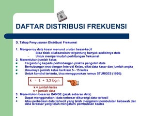 DAFTAR DISTRIBUSI FREKUENSI D. Tahap Penyusunan Distribusi Frekuensi 1.  Meng- array  data kasar menurut urutan besar-kecil Bisa tidak dilaksanakan tergantung banyak-sedikitnya data Untuk mempermudah perhitungan frekuensi 2.  Menentukan jumlah kelas Tergantung kepada pertimbangan praktis pengolah data Berhubungan erat dengan Interval Kelas, sifat data kasar dan jumlah angka Umumnya jumlah kelas berkisar 5 - 15 kelas Untuk kondisi tertentu, bisa menggunakan rumus STURGES (1926):   k = jumlah kelas   n = jumlah data 3.  Menentukan besaran RANGE (jarak sebaran data) Dapat menggunakan: data terbesar dikurangi data terkecil Atau perbedaan data terkecil yang telah mengalami pembulatan kebawah dan data terbesar yang telah mengalami pembulatan keatas k  =  1  +  3,3   log n 