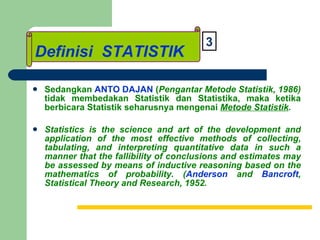 Definisi STATISTIK Sedangkan  ANTO DAJAN  ( Pengantar Metode Statistik, 1986)  tidak membedakan Statistik dan Statistika, maka ketika berbicara Statistik seharusnya mengenai  Metode Statistik . Statistics is the science and art of the development and application of the most effective methods of collecting, tabulating, and interpreting quantitative data in such a manner that the fallibility of conclusions and estimates may be assessed by means of inductive reasoning based on the mathematics of probability. ( Anderson  and  Bancroft , Statistical Theory and Research, 1952.   Definisi  STATISTIK 3 