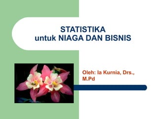 STATISTIKA untuk NIAGA DAN BISNIS Oleh: Ia Kurnia, Drs., M.Pd 
