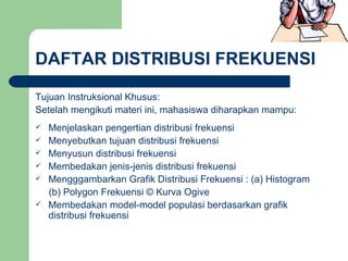 DAFTAR DISTRIBUSI FREKUENSI Tujuan Instruksional Khusus: Setelah mengikuti materi ini, mahasiswa diharapkan mampu: Menjelaskan pengertian distribusi frekuensi Menyebutkan tujuan distribusi frekuensi Menyusun distribusi frekuensi Membedakan jenis-jenis distribusi frekuensi Mengggambarkan Grafik Distribusi Frekuensi : (a) Histogram  (b) Polygon Frekuensi © Kurva Ogive Membedakan model-model populasi berdasarkan grafik distribusi frekuensi 