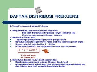 DAFTAR DISTRIBUSI FREKUENSI D. Tahap Penyusunan Distribusi Frekuensi 1.  Meng- array  data kasar menurut urutan besar-kecil Bisa tidak dilaksanakan tergantung banyak-sedikitnya data Untuk mempermudah perhitungan frekuensi 2.  Menentukan jumlah kelas Tergantung kepada pertimbangan praktis pengolah data Berhubungan erat dengan Interval Kelas, sifat data kasar dan jumlah angka Umumnya jumlah kelas berkisar 5 - 15 kelas Untuk kondisi tertentu, bisa menggunakan rumus STURGES (1926):   k = jumlah kelas   n = jumlah data 3.  Menentukan besaran RANGE (jarak sebaran data) Dapat menggunakan: data terbesar dikurangi data terkecil Atau perbedaan data terkecil yang telah mengalami pembulatan kebawah dan data terbesar yang telah mengalami pembulatan keatas k  =  1  +  3,3   log n 