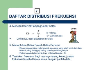 DAFTAR DISTRIBUSI FREKUENSI 4. Mencari Interval/Panjang/Lebar Kelas   R = Range k = Jumlah Kelas Umumnya, hasil dibulatkan ke atas. 5. Menentukan Batas Bawah Kelas Pertama Bisa menggunakan data terkecil atau data yang lebih kecil dari data terkecil yang dianggap paling praktis perhitungannya Batas bawah kelas berikutnya = Batas Bawah + CI 6. Tentukan frekuensi bagi masing-masing kelas, jumlah frekuensi tersebut harus sama dengan jumlah data. 7 