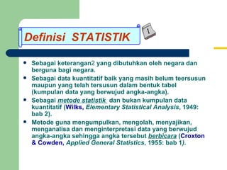 Definisi STATISTIK Sebagai keterangan 2  yang dibutuhkan oleh negara dan berguna bagi negara. Sebagai data kuantitatif baik yang masih belum teersusun maupun yang telah tersusun dalam bentuk tabel (kumpulan data yang berwujud angka-angka). Sebagai  metode statistik  dan bukan kumpulan data kuantitatif ( Wilks,   Elementary Statistical Analysis , 1949: bab 2). Metode guna mengumpulkan, mengolah, menyajikan, menganalisa dan menginterpretasi data yang berwujud angka-angka sehingga angka tersebut  berbicara  ( Croxton & Cowden,   Applied General Statistics , 1955: bab 1 ). Definisi  STATISTIK 