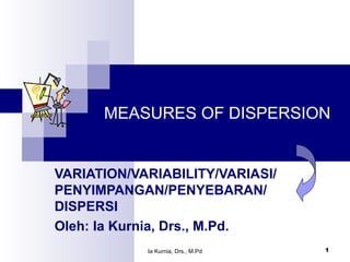Ia Kurnia, Drs., M.Pd 1
MEASURES OF DISPERSION
VARIATION/VARIABILITY/VARIASI/
PENYIMPANGAN/PENYEBARAN/
DISPERSI
Oleh: Ia Kurnia, Drs., M.Pd.
 