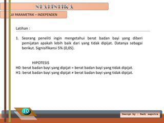 UJI PARAMETRIK – INDEPENDEN

Latihan :
1. Seorang peneliti ingin mengetahui berat badan bayi yang diberi
pemijatan apakah lebih baik dari yang tidak dipijat. Datanya sebagai
berikut. Signisifikansi 5% (0,05).

HIPOTESIS
H0: berat badan bayi yang dipijat = berat badan bayi yang tidak dipijat.
H1: berat badan bayi yang dipijat ≠ berat badan bayi yang tidak dipijat.

10

Design by ; Radi saputra

 