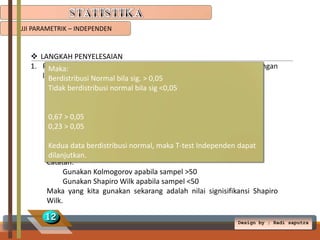 UJI PARAMETRIK – INDEPENDEN

 LANGKAH PENYELESAIAN
1. Penuhi syarat “data harus berdistribusi normal”. Test data dengan
Maka:
langkah berikut:
Berdistribusi Normal bila sig. > 0,05
1. Klik analyze  Descriptive statistics  Expoler
Tidak berdistribusi normal bila sig <0,05
2. Berat badan dipindah ke Depedent list.
3. Perlakuan dipindah ke Factor list.
4. Klik0,05
0,67 > Plots
5. Hilangkan centang Steam-and-leaf, dan centang Histogram.
0,23 > 0,05
6. Centang Normality plots with test. Klik Continue  OK
Kedua data berdistribusi normal, maka T-test Independen dapat
Kemudian analisis pada table “Test of Normality”.
dilanjutkan.
Catatan:
Gunakan Kolmogorov apabila sampel >50
Gunakan Shapiro Wilk apabila sampel <50
Maka yang kita gunakan sekarang adalah nilai signisifikansi Shapiro
Wilk.

12

Design by ; Radi saputra

 