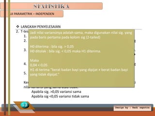 UJI PARAMETRIK – INDEPENDEN

 LANGKAH PENYELESAIAN
2. T-test Jadi nilai variansinya adalah sama, maka digunakan nilai sig. yang
Independent
1. Klik Analyze  Compare means  Independent-Samples T Test
pada baris pertama pada kolom sig (2-tailed)
2. Masukkan berat badan ke Test Variable, dan perlakuan ke Grouping
Variable
H0 diterima : bila sig. > 0,05
3. Kemudian :isikansig. < 0,05 maka H1 diterima. klik Define Group.
H0 ditolak bila group variable dengan cara
Group 1 isi angka 1 (Dipijat), group 2 di isi angka 2 (Tidak dipijat) 
Continue.
Maka
4. Klik Options isi taraf kepercayaan 95% (didapat dari 100% dikurang
0,04 < 0,05
nilaidi terima “berat badan bayi yang dipijat ≠ berat badan bayi
H1 signifikansi(5%))
5. Klik Continue  OK.
yang tidak dipijat.”
Kemudian analisislah pada table output apakan kedua data memiliki
nilai variansi yang sama atau tidak.
Apabila sig. >0,05 variansi sama
Apabila sig <0,05 variansi tidak sama

13

Design by ; Radi saputra

 