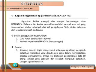 UJI PARAMETRIK – DEPENDEN

 Kapan menggunakan uji parametrik DEPENDEN????
digunakan ketika menguji dua sampel berpasangan atau
DEPENDEN. Dalam artian kedua sampel berasal dari sampel atau sub yang
sama namun diukur sebanyak dua kali pengukuran. Yaitu diukur sebelum
dan sesuadah sebuah perlakuan.
 Syarat penggunaan INDEPENDEN
1. Data harus berdistribusi normal
2. Kedua sampelnya DEPENDEN (Berpasangan)
 Contoh :
1. Seorang peneliti ingin mengetahui seberapa signifikan pengaruh
pelatihan marketing yang diikuti oleh sales dalam meningkatkan
prestasi penjualannya. Untuk itu dilakukan pengambilan data 10
orang sampel sales sebelum dan sesudah mengikuti pelatihan.
Dengan signisifikansi 5%.

14

Design by ; Radi saputra

 