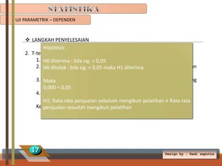 UJI PARAMETRIK – DEPENDEN

 LANGKAH PENYELESAIAN
Hipotesis:
2. T-test Dependent
1. H0 diterima : Compare means  Paired-Samples T Test
Klik Analyze bila sig. > 0,05
2. H0 ditolak : bilaSebelum_pelatihan diterima. Variable
Masukkan
1,
dan
sig. < 0,05 maka H1 ke
Sesudah_pelatihan ke Variable 2.
3. Maka
Klik Options isi taraf kepercayaan 95% (didapat dari 100% dikurang
nilai < 0,05
0,000signifikansi(5%))
4. Klik Continue  OK.
H1: Rata-rata penjualan sebelum mengikuti pelatihan ≠ Rata-rata
Kemudian analisislah pada table output.
penjualan sesudah mengikuti pelatihan

17

Design by ; Radi saputra

 