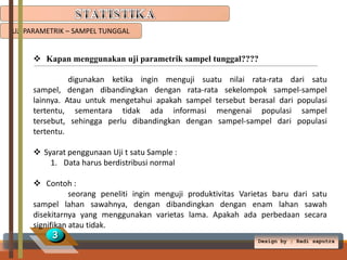 UJI PARAMETRIK – SAMPEL TUNGGAL

 Kapan menggunakan uji parametrik sampel tunggal????
digunakan ketika ingin menguji suatu nilai rata-rata dari satu
sampel, dengan dibandingkan dengan rata-rata sekelompok sampel-sampel
lainnya. Atau untuk mengetahui apakah sampel tersebut berasal dari populasi
tertentu, sementara tidak ada informasi mengenai populasi sampel
tersebut, sehingga perlu dibandingkan dengan sampel-sampel dari populasi
tertentu.
 Syarat penggunaan Uji t satu Sample :
1. Data harus berdistribusi normal
 Contoh :
seorang peneliti ingin menguji produktivitas Varietas baru dari satu
sampel lahan sawahnya, dengan dibandingkan dengan enam lahan sawah
disekitarnya yang menggunakan varietas lama. Apakah ada perbedaan secara
signifikan atau tidak.

3

Design by ; Radi saputra

 