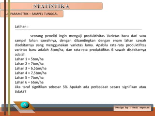 UJI PARAMETRIK – SAMPEL TUNGGAL

Latihan :
seorang peneliti ingin menguji produktivitas Varietas baru dari satu
sampel lahan sawahnya, dengan dibandingkan dengan enam lahan sawah
disekitarnya yang menggunakan varietas lama. Apabila rata-rata produktifitas
varietas baru adalah 8ton/ha, dan rata-rata produktifitas 6 sawah disekitarnya
adalah
Lahan 1 = 5ton/ha
Lahan 2 = 7ton/ha
Lahan 3 = 6,5ton/ha
Lahan 4 = 7,5ton/ha
Lahan 5 = 7ton/ha
Lahan 6 = 6ton/ha
Jika taraf signifikan sebesar 5% Apakah ada perbedaan secara signifikan atau
tidak??

4

Design by ; Radi saputra

 