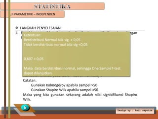 UJI PARAMETRIK – INDEPENDEN

 LANGKAH PENYELESAIAN
1. Penuhi syarat “data harus berdistribusi normal”. Test data dengan
Ketentuan:
langkah berikut:
Berdistribusi Normal bila sig. > 0,05
1. Klik analyze  Descriptive statistics  Expoler
Tidak berdistribusi normal bila sig <0,05
2. Berat badan dipindah ke Depedent list.
3. Perlakuan dipindah ke Factor list.
4. Klik Plots
0,607 > 0,05
5. Hilangkan centang Steam-and-leaf, dan centang Histogram.
6. Centang Normality plots with test. Klik Continue  OK
Maka data berdistribusi normal, sehingga One SampleT-test
dapat dilanjutkan.
Kemudian analisis pada table “Test of Normality”.
Catatan:
Gunakan Kolmogorov apabila sampel >50
Gunakan Shapiro Wilk apabila sampel <50
Maka yang kita gunakan sekarang adalah nilai signisifikansi Shapiro
Wilk.

6

Design by ; Radi saputra

 