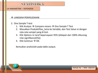 UJI PARAMETRIK – DEPENDEN

 LANGKAH PENYELESAIAN
2. One Sample T-test
1. Klik Analyze  Compare means  One Sample T Test
2. Masukkan Produktifitas_lama ke Variable, dan Test Value isi dengan
rata-rata sampel yang di test.
3. Klik Options isi taraf kepercayaan 95% (didapat dari 100% dikurang
nilai signifikansi(5%))
4. Klik Continue  OK.

Kemudian analisislah pada table output.

7

Design by ; Radi saputra

 