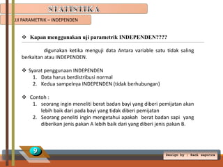 UJI PARAMETRIK – INDEPENDEN

 Kapan menggunakan uji parametrik INDEPENDEN????
digunakan ketika menguji data Antara variable satu tidak saling
berkaitan atau INDEPENDEN.
 Syarat penggunaan INDEPENDEN
1. Data harus berdistribusi normal
2. Kedua sampelnya INDEPENDEN (tidak berhubungan)
 Contoh :
1. seorang ingin meneliti berat badan bayi yang diberi pemijatan akan
lebih baik dari pada bayi yang tidak diberi pemijatan
2. Seorang peneliti ingin mengetahui apakah berat badan sapi yang
diberikan jenis pakan A lebih baik dari yang diberi jenis pakan B.

9

Design by ; Radi saputra

 