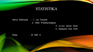 STATISTIKA
Nama Kelompok : 1. Lia Fauziah
2. Rizki Prastikaningtyas
3. Sa’diah Iqrima Dewi
4. Septyana Eka Putri
Kelas : XI MIA 5
 