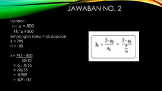 JAWABAN NO. 2
Hipotesis :
H0 : μ = 800
H1 : μ ≠ 800
Simpangan baku = 55 populasi
X = 795
n = 100
z = 795 – 800
55/10
= -5 .10/55
= -50/55
= -0.909
= -0.91 (B)
 