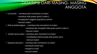 DESKRIPSI DARI MASING- MASING
ANGGOTA
• Lia fauziah : - membaca dan memahami isi materi
- membuat slide power point ( materi )
- mengajarkan anggota yang belum paham
- mencari materi
• Rizki prastikaningtyas : - membaca dan memahami isi materi
- membuat dan mengetik slide power point ( materi )
- mencari materi
• Sa’diah iqrima dewi : -membaca dan memahami isi materi
- mendiktekan kalimat pada slide power point
- mencari materi
• Septyana eka putri : - membaca dan memahami isi materi
- membuat contoh soal
- mengirim e-mail
- mencari materi
 