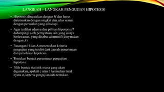 LANGKAH – LANGKAH PENGUJIAN HIPOTESIS
• Hipotesis dinyatakan dengan H dan harus
dirumuskan dengan singkat dan jelas sesuai
dengan persoalan yang dihadapi.
• Agar terlihat adanya dua pilihan hipotesis H
didampingi oleh pernyataan lain yang isinya
berlawanan, yang disebut alternatif (dinyatakan
dengan A).
• Pasangan H dan A menentukan kriteria
pengujian yang terdiri dari daerah penerimaan
dan penolakan hipotesis.
• Tentukan bentuk perumusan pengujian
hipotesis.
• Pilih bentuk statistik mana yang akan
digunakan, apakah z atau t, kemudian taraf
nyata 𝛼, kriteria pengujian kita tentukan.
 