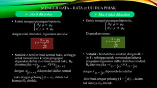 MENGUJI RATA – RATA 𝜇: UJI DUA PIHAK
• Untuk menguji pasangan hipotesis,
𝐻0: 𝜇 = 𝜇0
𝐻1 : 𝜇 ≠ 𝜇0
dengan nilai diketahui, digunakan statistik:
• Statistik z berdistribusi normal baku, sehingga
untuk menentukan kriteria pengujian
digunakan daftar distribusi normal baku. 𝐻0
diterima jika −𝑧1
2
(1− α )
< 𝑧<𝑧1
2
(1− α )
dengan 𝑧1
2
(1− α )
didapat dari daftar normal
baku dengan peluang 1
2
(1 − α) , dalam hal
lainnya 𝐻0 ditolak.
• Untuk menguji pasangan hipotesis,
𝐻0: 𝜇 = 𝜇0
𝐻1 : 𝜇 ≠ 𝜇0
Digunakan rumus:
• Statistik t berdistribusi student, dengan dk =
(n-1). sehingga untuk menentukan kriteria
pengujian digunakan daftar distribusi student.
𝐻0diterima jika −𝑡 (1 − 1
2
𝛼)
<𝑡<𝑡 (1 − 1
2
𝛼)
dengan 𝑡 (1 − 1
2
𝛼)
diperoleh dari daftar
distribusi dengan peluang (1 −
1
2
𝛼) , , dalam
hal lainnya 𝐻0 ditolak.
𝑧 =
𝑥 − 𝜇0
𝜎
𝑛
𝑡 =
𝑥 − 𝜇0
𝑠
𝑛
 Jika 𝜎 diketahui  Jika 𝜎 tidak diketahui
 