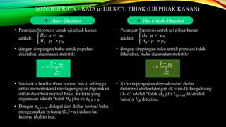 MENGUJI RATA – RATA 𝜇: UJI SATU PIHAK (UJI PIHAK KANAN)
• Pasangan hipotesis untuk uji pihak kanan
adalah:
𝐻0: 𝜇 = 𝜇0
𝐻1 : 𝜇 > 𝜇0
• dengan simpangan baku untuk populasi
diketahui, digunakan statistik:
• Statistik z berdistribusi normal baku, sehingga
untuk menentukan kriteria pengujian digunakan
daftar distribusi normal baku. Kriteria yang
digunakan adalah “tolak 𝐻0 jika z≥ 𝑧0,5 − 𝛼
• Dengan 𝑧0,5 − 𝛼 didapat dari daftar normal baku
menggunakan peluang (0,5 - 𝛼) dalam hal
lainnya 𝐻0diterima.
 Jika 𝜎 diketahui  Jika 𝜎 tidak diketahui
𝑧 =
𝑥 − 𝜇0
𝜎
𝑛
𝑡 =
𝑥 − 𝜇0
𝑠
𝑛
 