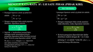 MENGUJI RATA-RATA Μ : UJI SATU PIHAK (PIHAK KIRI)
• pasangan hipotesis untuk uji pihak kiri adalah :
H0 : µ = µ0
H1 : µ < µ0
• Dengan simpangan baku untuk populasi
tidak diketahui, maka digunakan statistik :
• Kriteria pengujian diperoleh dari daftar
distribusi student dengan dk = (n-1) dan
peluang (1- α) adalah “tolak H0 jika t (1- α)
dalam hal lainnya H0 diterima.
• Pasangan hipotesis untuk uji pihak kiri
adalah : H0 : µ = µ0
H1 : µ < µ0
• Dengan simpangan baku untuk populasi
diketahui, digunakan statistik :
• Statistik z berdistribusi normal baku,
sehingga untuk menentukan kriteria
pengujian digunakan daftar distribusi normal
baku. Kriteria yang digunakan adalah “ tolak
H0 jika z ≤ -z 0,5-α dengan z 0,5-α diperoleh
dari daftar distribusi normal baku
menggunakan peluang ( 0,5- α ) , dalam hal
lainnya H0 diterima. “
 