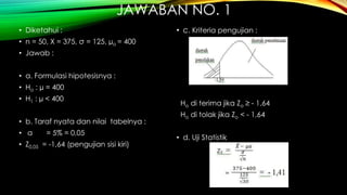 JAWABAN NO. 1
• Diketahui :
• n = 50, X = 375, σ = 125, µo = 400
• Jawab :
• a. Formulasi hipotesisnya :
• Ho : µ = 400
• H1 : µ < 400
• b. Taraf nyata dan nilai tabelnya :
• α = 5% = 0,05
• Z0,05 = -1,64 (pengujian sisi kiri)
• c. Kriteria pengujian :
Ho di terima jika Zo ≥ - 1,64
Ho di tolak jika Zo < - 1,64
• d. Uji Statistik
 