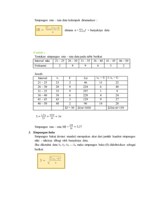 Simpangan rata – rata data kelompok dirumuskan :
dimana n = = banyaknya data
Contoh :
Tentukan simpangan rata – rata data pada table berikut:
Interval nilai 21 – 25 26 – 30 31 – 35 36 – 40 41 – 45 46 – 50
Frekuensi 2 8 9 6 3 2
Jawab:
Interval F f.xi
21 – 25 23 2 46 11 22
26 – 30 28 8 224 6 48
31 – 35 33 9 297 1 9
36 – 40 38 6 228 4 24
41 – 45 43 3 129 9 27
46 – 50 48 2 96 14 28
Σf = 30 Σf.xi=1020 Σf.Ixi-xI=158
Simpangan rata – rata SR =
3. Simpangan baku
Simpangan baku( deviasi standar) merupakan akar dari jumlah kuadrat simpangan
nilai – nilainya dibagi oleh banyaknya data.
Jika diketahui data maka simpangan baku (S) didefinisikan sebagai
berikut:
 