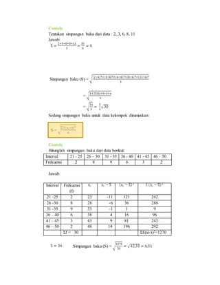 Contoh:
Tentukan simpangan baku dari data : 2, 3, 6, 8, 11
Jawab:
Simpangan baku (S) =
=
=
Sedang simpangan baku untuk data kelompok dirumuskan:
S =
Contoh:
Hitunglah simpangan baku dari data berikut:
Interval 21 - 25 26 – 30 31 - 35 36 - 40 41 - 45 46 – 50
Frekuensi 2 8 9 6 3 2
Jawab:
Interval Frekuensi
(f)
21 -25 2 23 -11 121 242
26 -30 8 28 -6 36 288
31 -35 9 33 -1 1 9
36 – 40 6 38 4 16 96
41 – 45 3 43 9 81 243
46 – 50 2 48 14 196 292
Σf = 30 Σf.(xi-x)2=1270
Simpangan baku (S) =
 