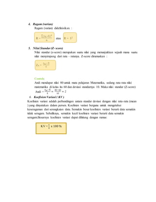 4. Ragam (varian)
Ragam (varian) didefinisikan :
R = atau R =
5. Nilai Standar (Z- score)
Nilai standar (z-score) merupakan suatu nilai yang menunjukkan sejauh mana suatu
nilai menyimpang dari rata – ratanya. Z-score dirumuskan :
ZA =
Contoh:
Andi mendapat nilai 80 untuk mata pelajaran Matematika, sedang rata-rata nilai
matematika di kelas itu 60 dan deviasi standarnya 10. Maka nilai standar (Z-score)
Andi =
6. Koefisien Variasi ( KV )
Koefisien variasi adalah perbandingan antara standar deviasi dengan nilai rata-rata (mean
) yang dinyatakan dalam persen. Koefisien variasi berguna untuk mengetahui
keseragaman dari serangkaian data. Semakin besar koefisien variasi berarti data semakin
tidak seragam. Sebaliknya, semakin kecil koefisien variasi berarti data semakin
seragam.Besarnya koefisien variasi dapat dihitung dengan rumus:
KV =
s
x̅
x 100 %
 