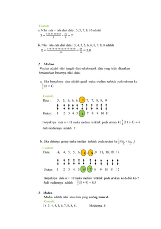 Contoh:
a. Nilai rata – rata dari data : 5, 5, 7, 8, 10 adalah
x̅ =
5+5+7+8+10
5
=
35
5
= 7
b. Nilai rata-rata dari data : 3, 4, 5, 5, 6, 6, 6, 7, 8, 8 adalah
x̅ =
3+4+5+5+6+6+6+7+8+8
10
=
58
10
= 5,8
2. Median.
Median adalah nilai tengah dari sekelompok data yang telah diurutkan
berdasarkan besarnya nilai data.
a. Jika banyaknya data adalah ganjil maka median terletak pada ukuran ke
Contoh:
Data : 5, 5, 6, 6, 6, , 7, 7, 8, 8, 9
Urutan: 1 2 3 4 5 7 8 9 10 11
Banyaknya data n = 11 maka median terletak pada urutan ke
Jadi mediannya adalah 7
b. Jika datanya genap maka median terletak pada urutan ke +
Contoh:
Data: 4, 4, 5, 5, 6, , ,9 11, 18, 19, 19
Urutan: 1 2 3 4 5 8 9 10 11 12
Banyaknya data n = 12 maka median terletak pada urukan ke-6 dan ke-7
Jadi mediannya adalah = 8,5
3. Modus.
Madus adalah nilai atau data yang sering muncul.
Contoh:
1) 3, 4, 4, 5, 6, 7, 8, 8, 8 . Modusnya 8
6
7
8 9
6 7
 