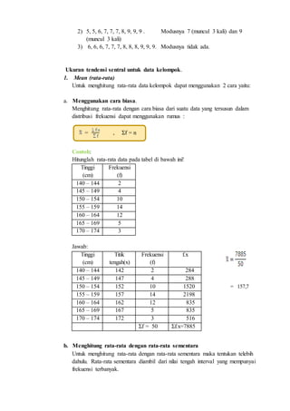 2) 5, 5, 6, 7, 7, 7, 8, 9, 9, 9 . Modusnya 7 (muncul 3 kali) dan 9
(muncul 3 kali)
3) 6, 6, 6, 7, 7, 7, 8, 8, 8, 9, 9, 9. Modusnya tidak ada.
Ukuran tendensi sentral untuk data kelompok.
1. Mean (rata-rata)
Untuk menghitung rata-rata data kelompok dapat menggunakan 2 cara yaitu:
a. Menggunakan cara biasa.
Menghitung rata-rata dengan cara biasa dari suatu data yang tersusun dalam
distribusi frekuensi dapat menggunakan rumus :
= , Σf = n
Contoh:
Hitunglah rata-rata data pada tabel di bawah ini!
Tinggi
(cm)
Frekuensi
(f)
140 – 144 2
145 – 149 4
150 – 154 10
155 – 159 14
160 – 164 12
165 – 169 5
170 – 174 3
Jawab:
= 157,7
b. Menghitung rata-rata dengan rata-rata sementara
Untuk menghitung rata-rata dengan rata-rata sementara maka tentukan telebih
dahulu. Rata-rata sementara diambil dari nilai tengah interval yang mempunyai
frekuensi terbanyak.
Tinggi
(cm)
Titik
tengah(x)
Frekuensi
(f)
f.x
140 – 144 142 2 284
145 – 149 147 4 288
150 – 154 152 10 1520
155 – 159 157 14 2198
160 – 164 162 12 835
165 – 169 167 5 835
170 – 174 172 3 516
Σf = 50 Σf.x=7885
 