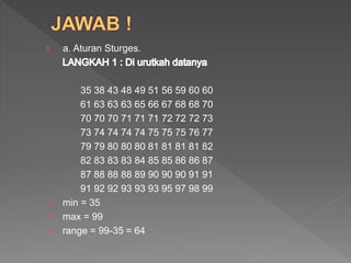 3. a. Aturan Sturges.
35 38 43 48 49 51 56 59 60 60
61 63 63 63 65 66 67 68 68 70
70 70 70 71 71 71 72 72 72 73
73 74 74 74 74 75 75 75 76 77
79 79 80 80 80 81 81 81 81 82
82 83 83 83 84 85 85 86 86 87
87 88 88 88 89 90 90 90 91 91
91 92 92 93 93 93 95 97 98 99
 min = 35
 max = 99
 range = 99-35 = 64
 