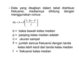 – Data yang disajikan dalam tabel distribusi
  frekuensi, mediannya dihitung dengan
  menggunakan rumus:
             1 / 2n − F 
  Me = b + P
                        
                         
                  f     

  b=  batas bawah kelas median
  p=  panjang kelas median adalah
  n=   ukuran sampel
  F=  jumlah semua frekuensi dengan tanda
     kelas lebih kecil dari tanda kelas median
  f = frekuensi kelas median
 