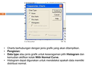 12
• Charts berhubungan dengan jenis grafik yang akan ditampilkan.
• Pengisian:
• Data type atau jenis grafik untuk keseragaman pilih Histogram dan
kemudian aktifkan kotak With Normal Curve.
• Histogram dapat digunakan untuk mendeteksi apakah data memiliki
distribusi normal.
 