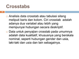 Crosstabs
20
 Analisis data crosstab atau tabulasi silang
meliputi baris dan kolom. Ciri crosstab adalah
adanya dua variabel atau lebih yang
mempunyai hubungan secara deskriptif.
 Data untuk penyajian crosstab pada umumnya
adalah data kualitatif, khususnya yang berskala
nominal, seperti hubungan gender dan usia,
laki-laki dan usia dan lain sebagainya.
 