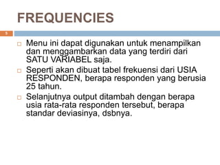 FREQUENCIES
5
 Menu ini dapat digunakan untuk menampilkan
dan menggambarkan data yang terdiri dari
SATU VARIABEL saja.
 Seperti akan dibuat tabel frekuensi dari USIA
RESPONDEN, berapa responden yang berusia
25 tahun.
 Selanjutnya output ditambah dengan berapa
usia rata-rata responden tersebut, berapa
standar deviasinya, dsbnya.
 