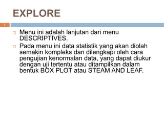 EXPLORE
7
 Menu ini adalah lanjutan dari menu
DESCRIPTIVES.
 Pada menu ini data statistik yang akan diolah
semakin kompleks dan dilengkapi oleh cara
pengujian kenormalan data, yang dapat diukur
dengan uji tertentu atau ditampilkan dalam
bentuk BOX PLOT atau STEAM AND LEAF.
 