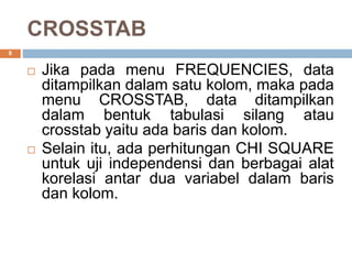 CROSSTAB
8
 Jika pada menu FREQUENCIES, data
ditampilkan dalam satu kolom, maka pada
menu CROSSTAB, data ditampilkan
dalam bentuk tabulasi silang atau
crosstab yaitu ada baris dan kolom.
 Selain itu, ada perhitungan CHI SQUARE
untuk uji independensi dan berbagai alat
korelasi antar dua variabel dalam baris
dan kolom.
 