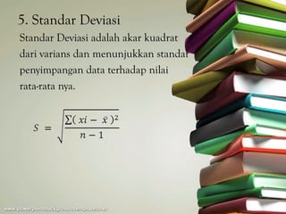 5. Standar Deviasi
Standar Deviasi adalah akar kuadrat
dari varians dan menunjukkan standar
penyimpangan data terhadap nilai
rata-rata nya.
 