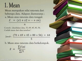 Mean merupakan nilai rata-rata dari
beberapa data. Adapun diantaranya :
a. Mean atau rata-rata data tunggal.


Contoh : disediakan data, 70, 69, 45, 80, 56.
Carilah mean dari data tersebut !


 Jawab :

b. Mean atau rata-rata data berkelompok.
 