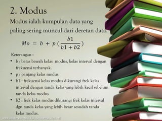 2. Modus
Modus ialah kumpulan data yang
paling sering muncul dari deretan data.


Keterangan :
• b : batas bawah kelas modus, kelas interval dengan
  frekuensi terbanyak.
• p : panjang kelas modus
• b1 : frekuensi kelas modus dikurangi frek kelas
  interval dengan tanda kelas yang lebih kecil sebelum
  tanda kelas modus
• b2 : frek kelas modus dikurangi frek kelas interval
  dgn tanda kelas yang lebih besar sesudah tanda
  kelas modus.
 