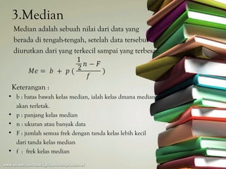 3.Median
  Median adalah sebuah nilai dari data yang
  berada di tengah-tengah, setelah data tersebut
  diurutkan dari yang terkecil sampai yang terbesar.



 Keterangan :
• b : batas bawah kelas median, ialah kelas dmana median
  akan terletak.
• p : panjang kelas median
• n : ukuran atau banyak data
• F : jumlah semua frek dengan tanda kelas lebih kecil
  dari tanda kelas median
• f : frek kelas median
 