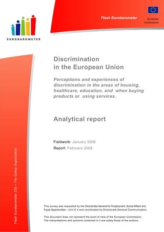 The Gallup Organization                                                Flash EB No 187 – 2006 Innobarometer on Clusters

                                                                             Flash Eurobarometer                        European
                                                                                                                      Commission




                                  Discrimination
                                  in the European Union
                                  Perceptions and experiences of
                                  discrimination in the areas of housing,
                                  healthcare, education, and when buying
                                  products or using services.




                                  Analytical report


                                  Fieldwork: January 2008
                                  Report: February 2008




                          This survey was requested by the Directorate-General for Employment, Social Affairs and
                          Equal Opportunities – Unit G 4 and coordinated by Directorate-General Communication.

                          This document does not represent the point of view of the European Commission.
                          The interpretations and opinions contained in it are solely thoseAnalytical Report, page 1
                                                                                            of the authors.
 