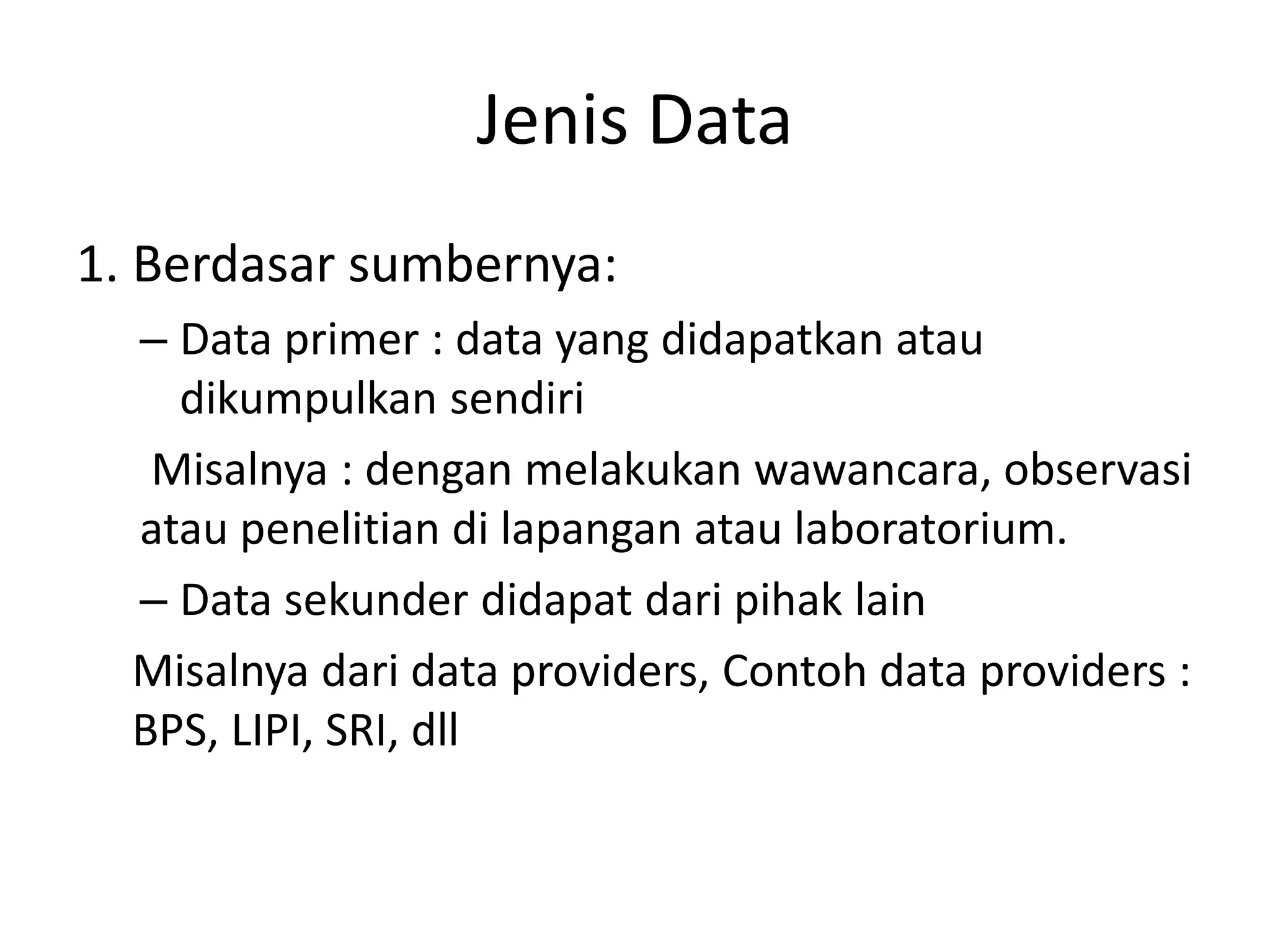 Jenis Data
1. Berdasar sumbernya:
– Data primer : data yang didapatkan atau
dikumpulkan sendiri
Misalnya : dengan melakukan wawancara, observasi
atau penelitian di lapangan atau laboratorium.
– Data sekunder didapat dari pihak lain
Misalnya dari data providers, Contoh data providers :
BPS, LIPI, SRI, dll

 