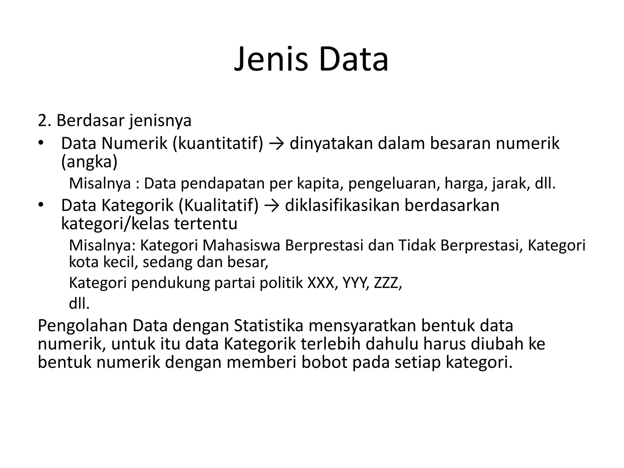 Jenis Data
2. Berdasar jenisnya
• Data Numerik (kuantitatif) → dinyatakan dalam besaran numerik
(angka)
Misalnya : Data pendapatan per kapita, pengeluaran, harga, jarak, dll.

• Data Kategorik (Kualitatif) → diklasifikasikan berdasarkan
kategori/kelas tertentu
Misalnya: Kategori Mahasiswa Berprestasi dan Tidak Berprestasi, Kategori
kota kecil, sedang dan besar,
Kategori pendukung partai politik XXX, YYY, ZZZ,
dll.

Pengolahan Data dengan Statistika mensyaratkan bentuk data
numerik, untuk itu data Kategorik terlebih dahulu harus diubah ke
bentuk numerik dengan memberi bobot pada setiap kategori.

 