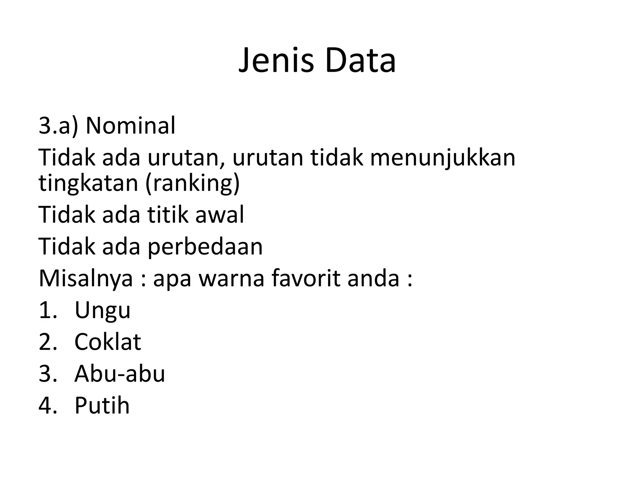 Jenis Data
3.a) Nominal
Tidak ada urutan, urutan tidak menunjukkan
tingkatan (ranking)
Tidak ada titik awal
Tidak ada perbedaan
Misalnya : apa warna favorit anda :
1. Ungu
2. Coklat
3. Abu-abu
4. Putih

 